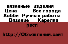 вязанные  изделия  › Цена ­ 100 - Все города Хобби. Ручные работы » Вязание   . Карелия респ.